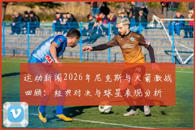 运动新闻2026年尼克斯与火箭激战回顾：经典对决与球星表现分析