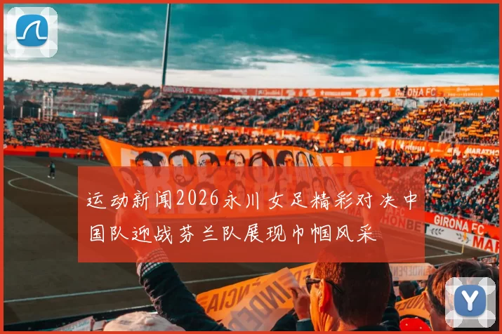 运动新闻2026永川女足精彩对决中国队迎战芬兰队展现巾帼风采